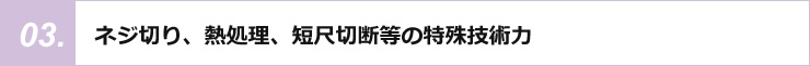 ネジ切り、熱処理、短尺切断等の特殊技術力